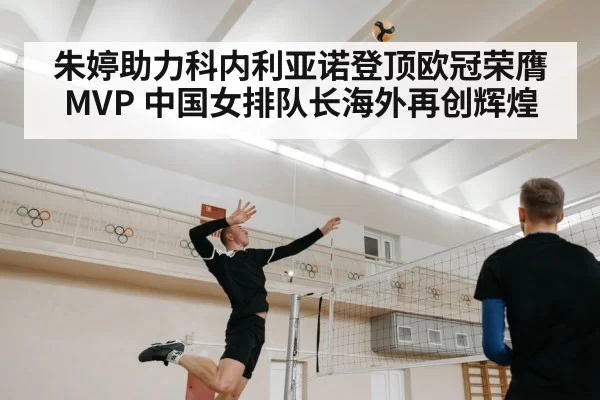 朱婷助力科内利亚诺登顶欧冠荣膺MVP 中国女排队长海外再创辉煌