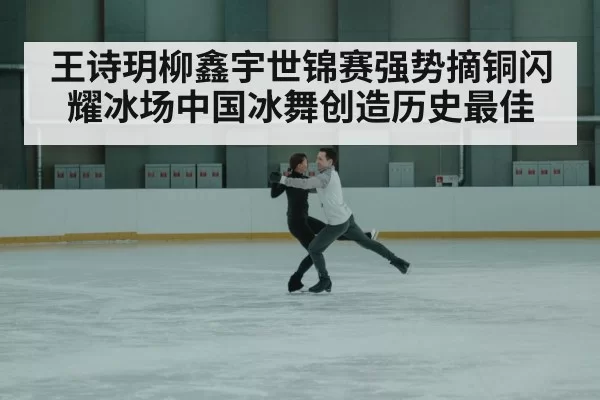 王诗玥柳鑫宇世锦赛强势摘铜闪耀冰场中国冰舞创造历史最佳