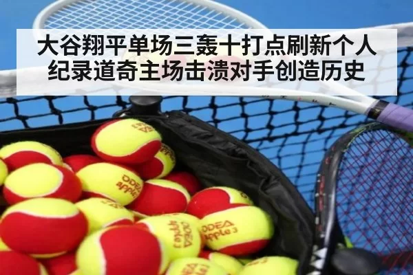 大谷翔平单场三轰十打点刷新个人纪录道奇主场击溃对手创造历史